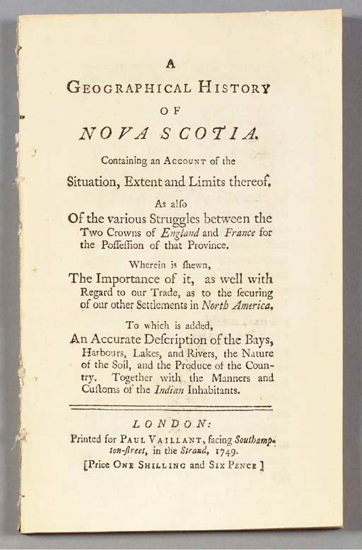 [NOVA SCOTIA]. A Geographical History of Nova Scotia. Containing an Account of the Situation, Extent and Limits thereof. As also Of the various Struggles between the Two Crowns of England and France for the Possession of that Province. Wherein is shewn, The Importance of it, as well with Regard to our Trade, as to the securing of other Settlements in North America. To which is added, An Accurate Description of the Bays, Harbours, Lakes, and Rivers, the Nature of the Soil, and the Produce of the Country. Together with the Manners and Customs of the Indian Inhabitants. London: Printed for Paul Vaillant, 1749.