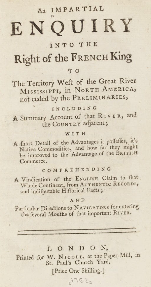 An Impartial Enquiry into the Right of the French King to the Territory West of the Great River Mississippi, in North America, not ceded by the Preliminaries, including A Summary Account of that River, and the Country adjacent... Comprehending a Vindication of the English Claim to that Whole Continent... And Particular Directions to Navigators for entering the several Mouths of that important River. London: W. Nicoll, [1762].
