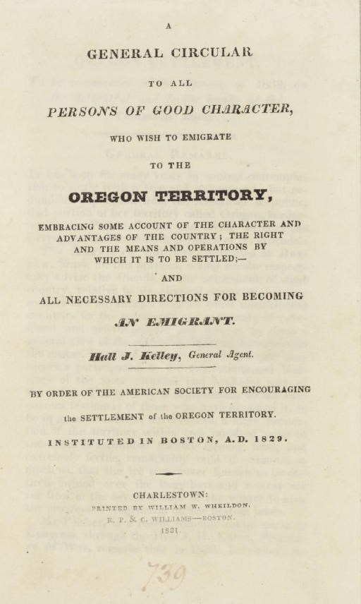 KELLEY, Hall J. A General Circular to All Persons of Good Character, Who Wish to Emigrate to the Oregon Territory, Embracing some Account of the Character and Advantages of the Country; the Right and the Means and Operations by which it is to be Settled;-- and All Necessary Directions for Becoming an Emigrant...By Order of the American Society for Encouraging the Settlement of the Oregon Territory. Instituted in Boston, A.D. 1829. Charlestown, Mass.: William W. Wheildon; Boston: R.P & C. Williams, 1831.