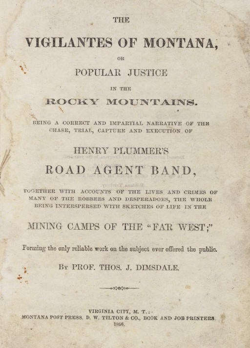 DIMSDALE, Thomas J. (d. 1866). The Vigilantes of Montana, or Popular Justice in the Rocky Mountains. Being an Impartial Narrative of the Chase, Trial, Capture and Execution of Henry Plummer's Road Agent Band... Virginia City, Mont.: Montana Post Press, D.W. Tilton, 1866.