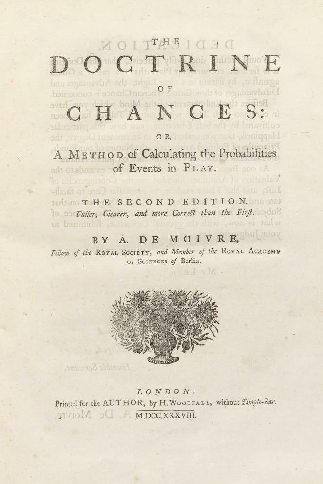 DE MOIVRE, Abraham (1667-1754).  The Doctrine of Chances: or, a Method of Calculating the Probabilities of Events in Play.  The Second edition, Fuller, Clearer, and more Correct than the First. London: Printed for the Author, by H. Woodfall, 1738. 4°. Woodcut device on title, headpieces, initials and tables, some full-page (a few spots). Contemporary calf gilt, red edges (rather heavily rubbed). Provenance: "Knight" (contemporary signature on rear pastedown). Second edition. Kress 4395; cf. Norman 1529.