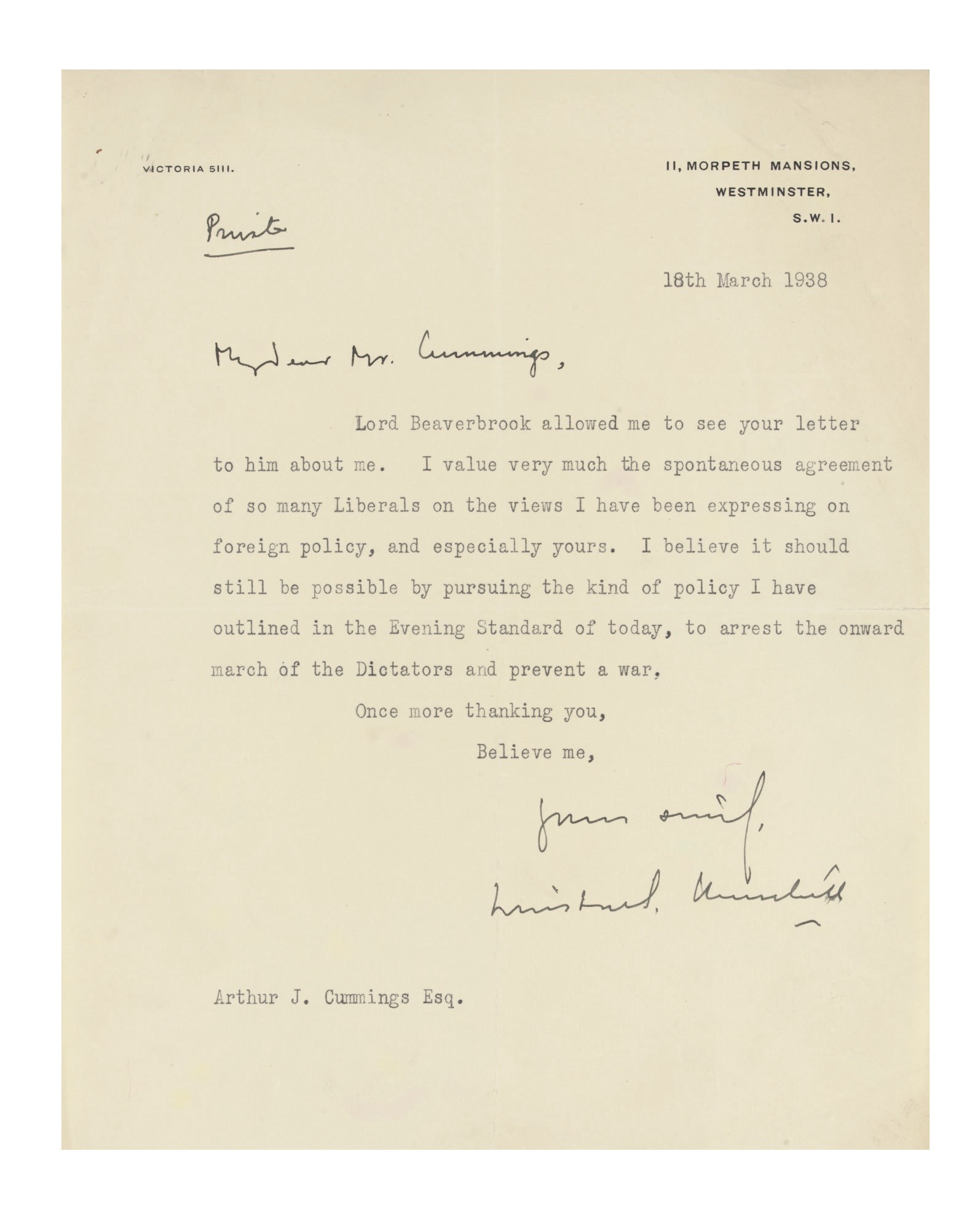 CHURCHILL, Sir Winston Spencer (1874-1965). Typed letter signed ('Winston S. Churchill') to Arthur John Cummings, 11 Morpeth Mansions, 18 March 1938, responding to the sight of a letter from Cummings to Lord Beaverbrook, 'I value very much the spontaneous agreement of so many Liberals on the views I have been expressing on foreign policy, and especially yours. I believe it should still be possible by pursuing the kind of policy I have outlined in the Evening Standard of today, to arrest the onward march of Dictators and prevent a war', one page, 4to; [with] a telegram from Churchill to Cummings, 27 February 1943, expressing thanks. Provenance: by descent from Arthur John Cummings.