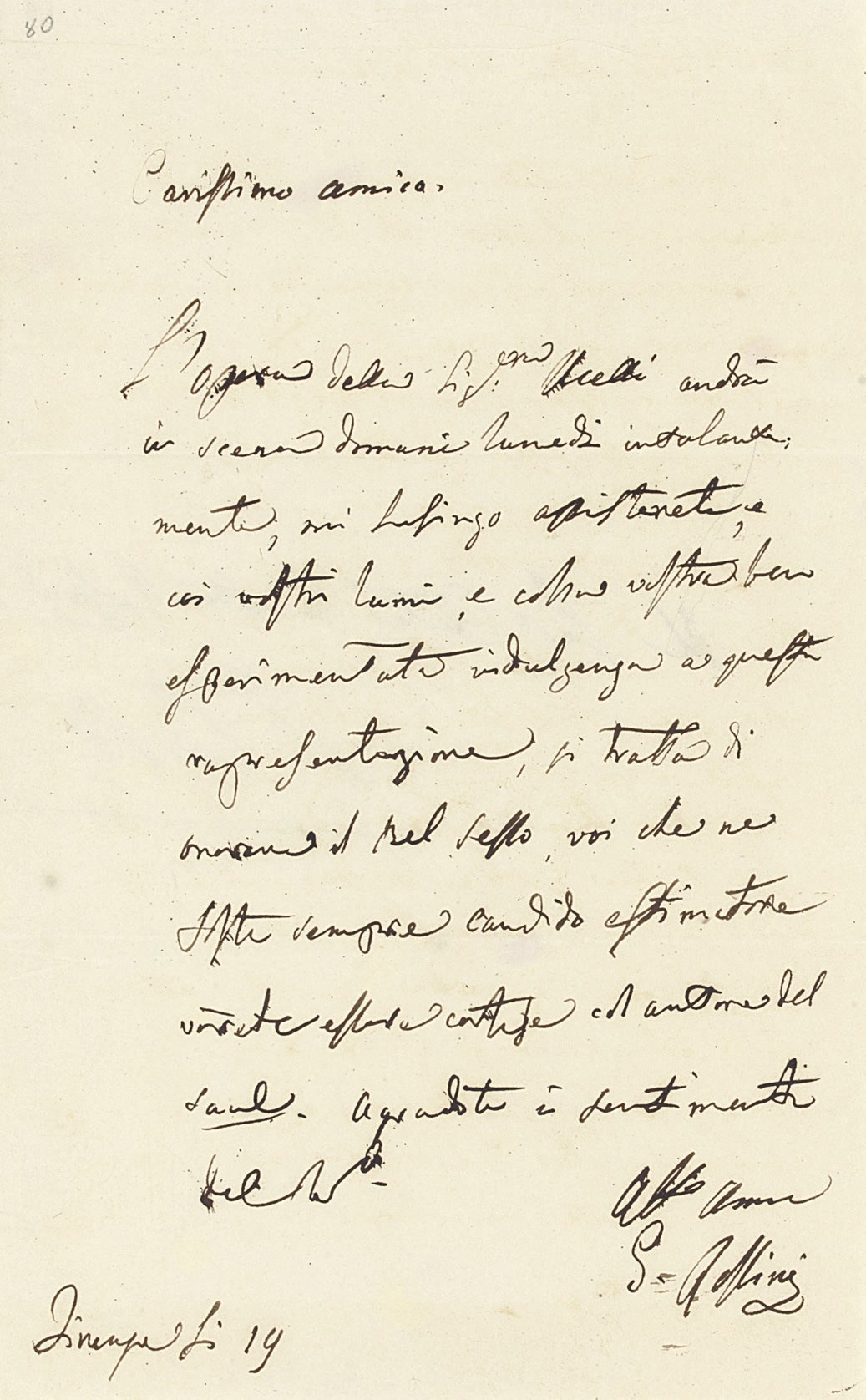 ROSSINI, Gioachino (1792-1868). Autograph letter signed ('G. Rossini') to a friend [Count ?Rosponi], Florence, incompletely dated, informing the recipient of a forthcoming performance of an opera by [Carolina]  U[c]celli and urging him to attend 'coi vostri lumi, e colla vostra ben esperimentata indulgenza', not least as a homage to the fairer sex and to the composer of Saul ('si tratta di onorare il Bel Sesso, voi che ne foste sempre candido estimatore vorreste essere cortese col autore del Saul'), one page, 8vo, integral address leaf. Provenance: Sotheby's sale, 18 November 1988, lot 436.