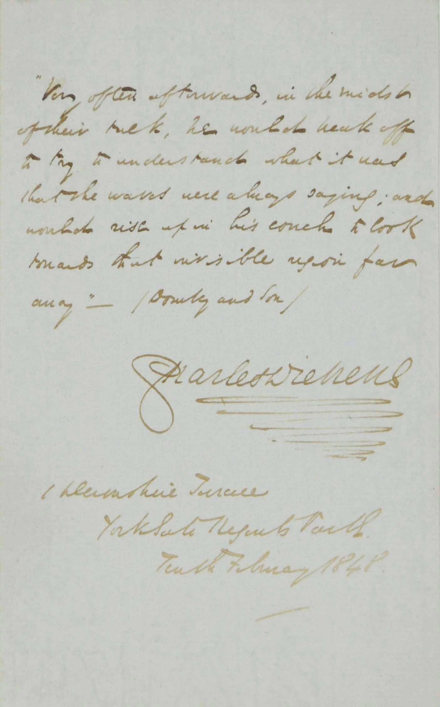 DICKENS, Charles. Autograph quotation signed from Dombey and Son, Devonshire Terrace, 10 February 1848, 'Very often afterwards, in the midst of their talk, he would break off, to try to understand what it was that the waves were always saying; and would rise up on his couch to look towards that invisible region far away', one page, 8vo.