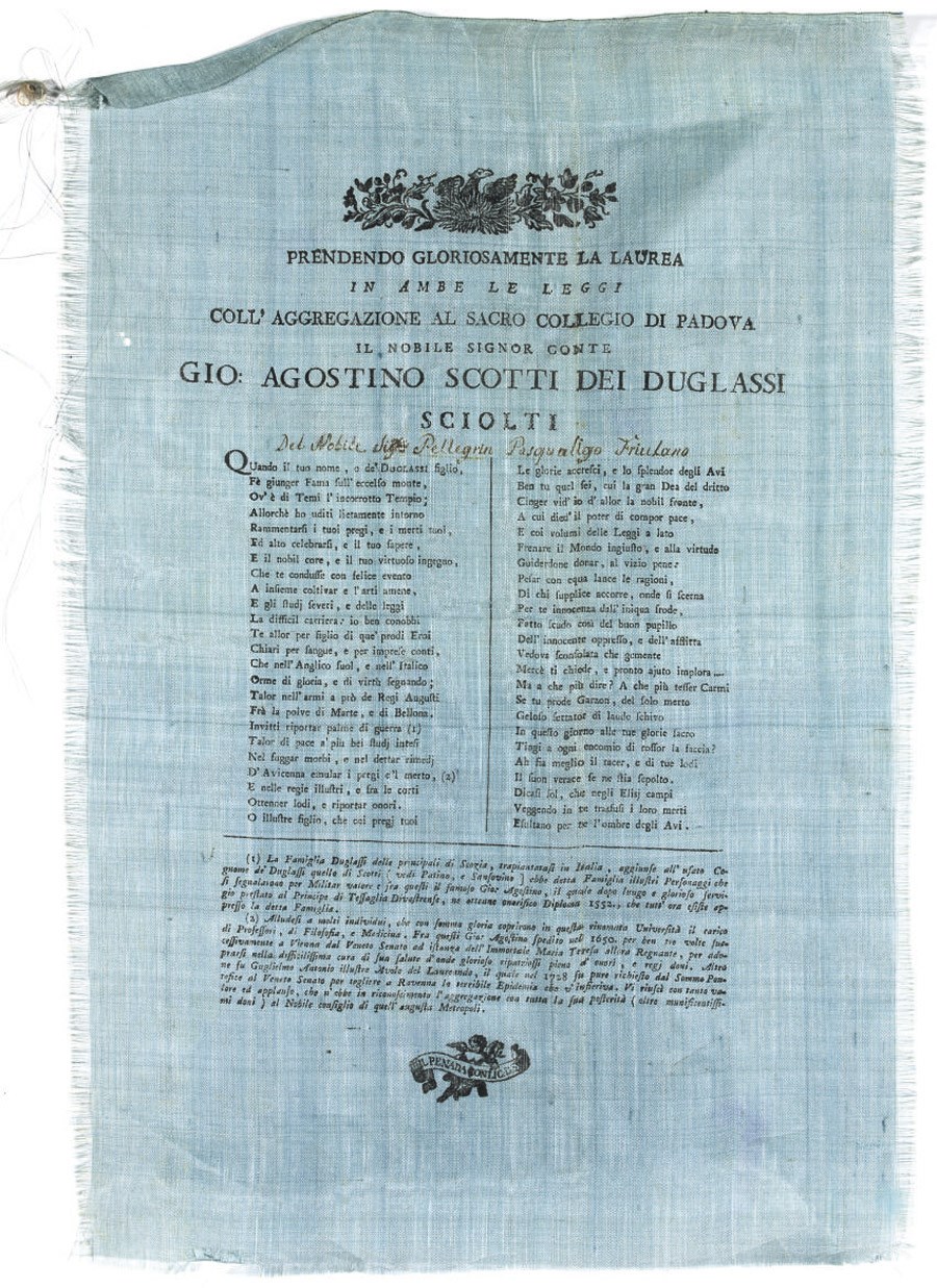 SILK BROADSIDES -- SCOTTI DEI DUGLASSI, Giovanni Agostino, Count (? b.1776). 'Papiro di Laurea'. Padua: Giuseppe e Fratelli Penada and Gio. Antonio Conzatti, n.d. [but c.1800]. A group of 8 poetical broadsides dedicated to Count Agostino Scotti dei Duglassi, ranging from 380 x 240mm to 465 x 360mm. One on pink coloured silk, one yellow, 3 light blue, and 3 on ivory coloured silk. 4 with woodcut headpieces. (Tiny marginal hole to one, a few light creases, edges very slighly frayed.) Provenance: Pellegrin Pasqualigo Friulano (contemporary ink inscription to one of the broadsides).