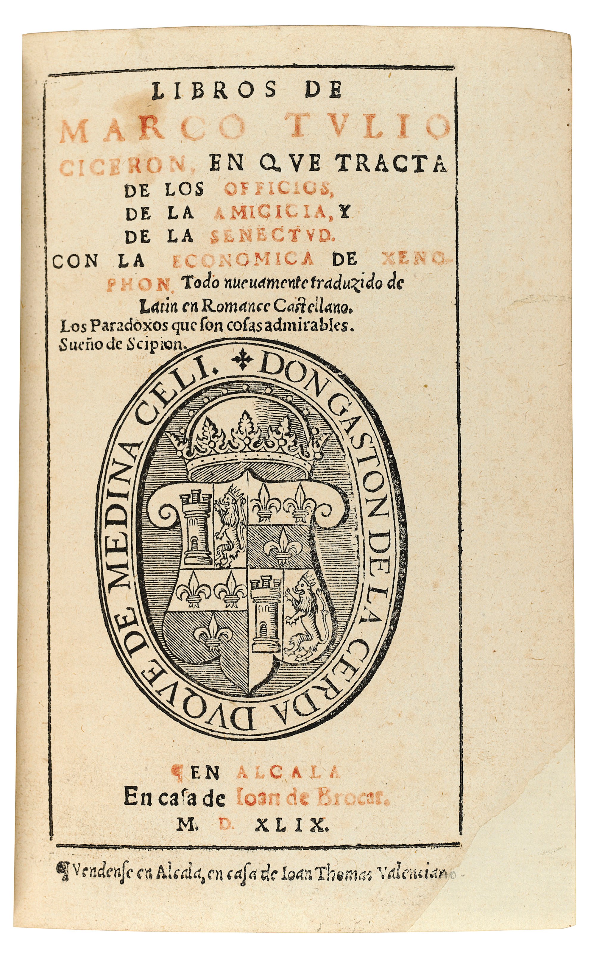 CICERO, Marcus Tullius (106-43 B.C.). Libros ... en que tracta de los officios, de la amicicia y de la senectud. Con la economica de Xenophon. Alcala de Henares: Joan de Brocar, 1549. 8° (151 x 105mm). Black letter. Title in red and black with device, text within borders, large woodcut on final leaf, historiated initials. (Title and following five leaves repaired at bottom corner, touching two letters of imprint, mainly marginal filled wormtracks, a few scattered spots.) Red morocco gilt by Brugalla, 1938, supralibros, gilt edges. AN ATTRACTIVE EDITION of the translation by Francisco Tamara first published in Antwerp in 1546, with the text elegantly printed within borders and fine historiated initials. Salvá 3870; Palau, 54346.